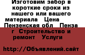 Изготовим забор в короткие сроки из нашего или вашего материала › Цена ­ 400 - Пензенская обл., Пенза г. Строительство и ремонт » Услуги   